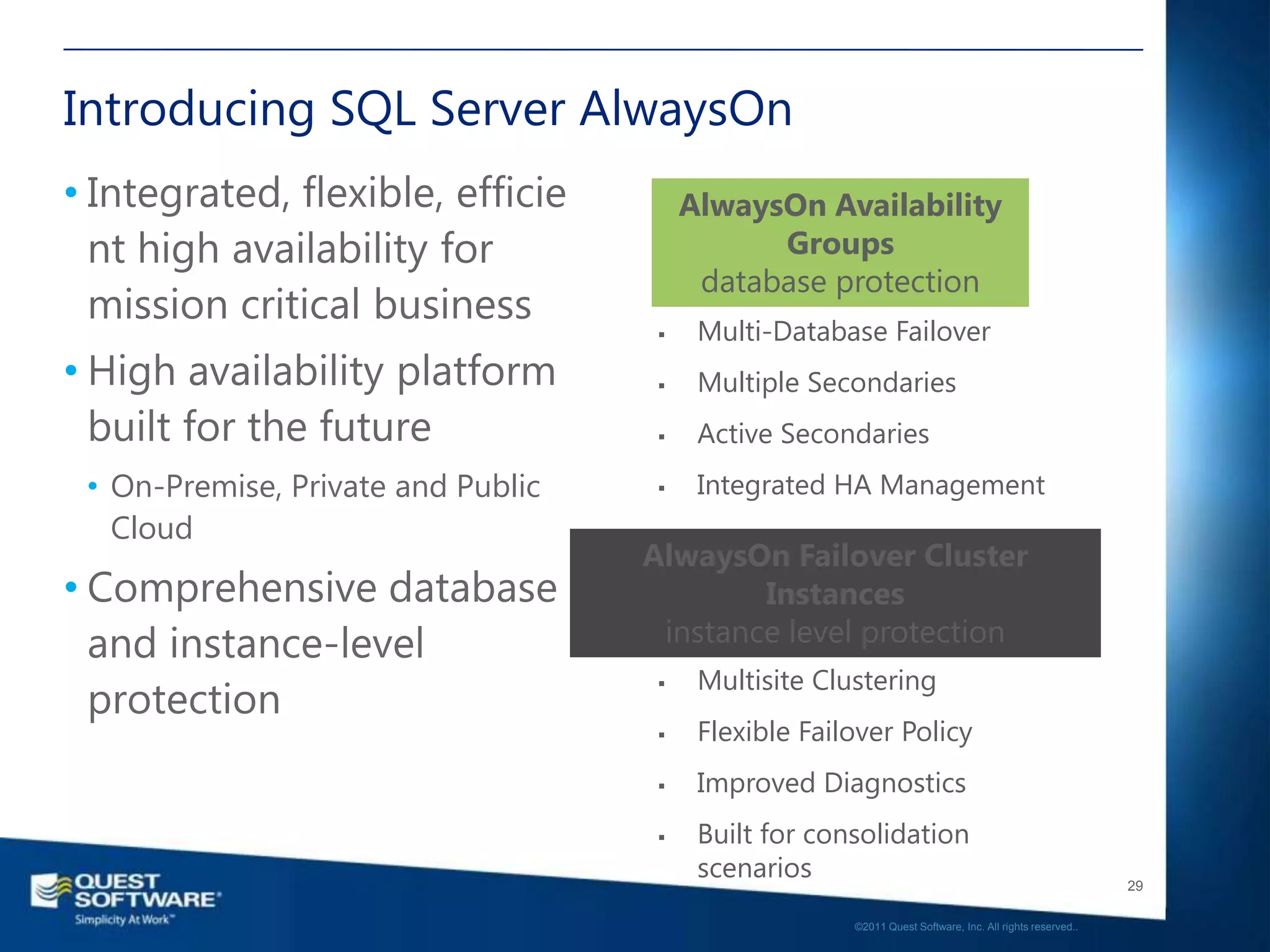 Introducing SQL Server AlwaysOn
• Integrated, flexible, efficie          AlwaysOn Availability
  nt high availability for                     Groups
                                          database protection
  mission critical business
                                         Multi-Database Failover
• High availability platform             Multiple Secondaries
  built for the future                   Active Secondaries
 • On-Premise, Private and Public        Integrated HA Management
   Cloud
                                    AlwaysOn Failover Cluster
• Comprehensive database                    Instances
  and instance-level                 instance level protection
                                          Multisite Clustering
  protection
                                     


                                         Flexible Failover Policy
                                         Improved Diagnostics
                                         Built for consolidation
                                          scenarios                                                       29

                                                       ©2011 Quest Software, Inc. All rights reserved..
 