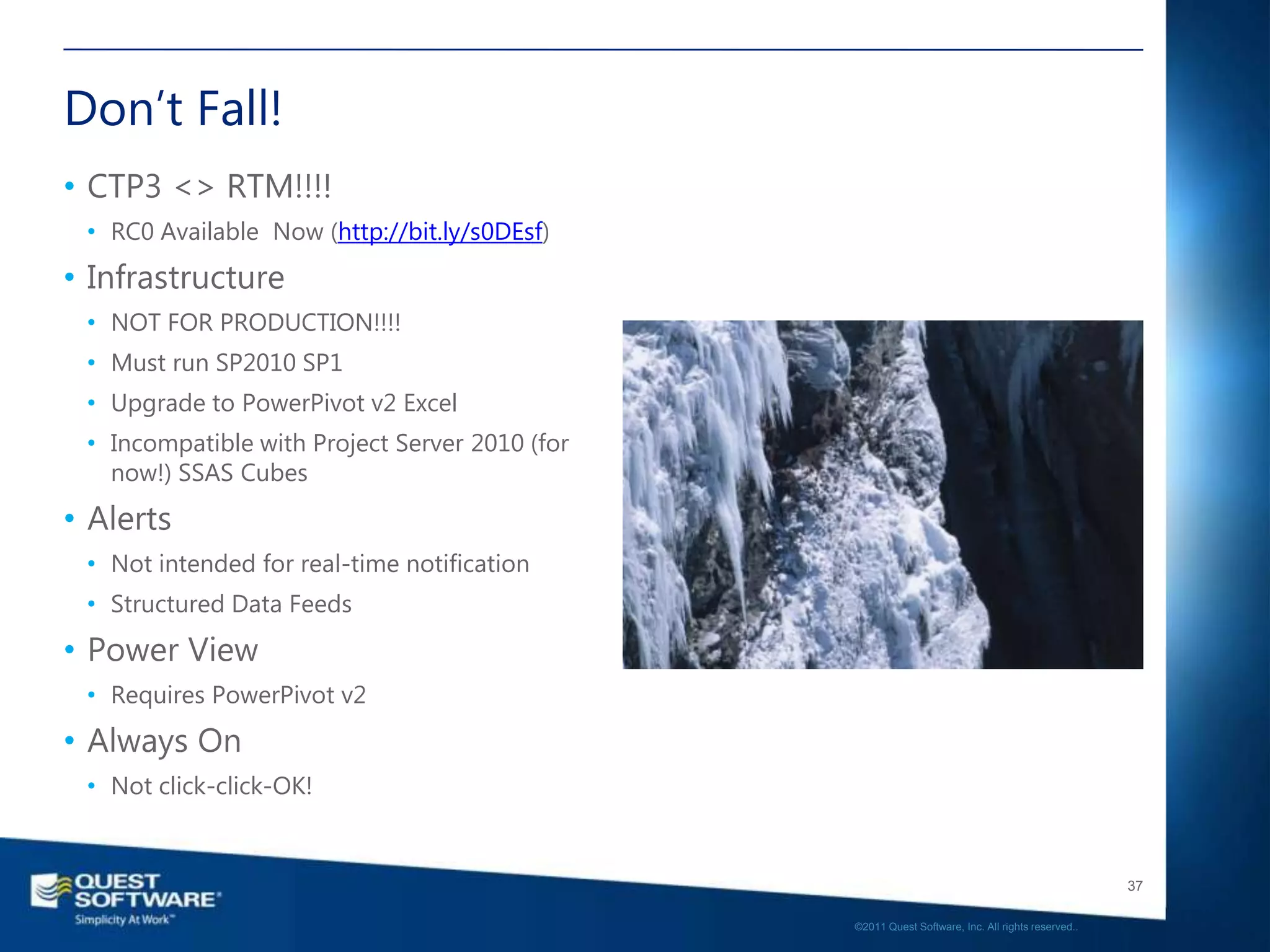 Don’t Fall!
• CTP3 <> RTM!!!!
 • RC0 Available Now (http://bit.ly/s0DEsf)
• Infrastructure
 • NOT FOR PRODUCTION!!!!
 • Must run SP2010 SP1
 • Upgrade to PowerPivot v2 Excel
 • Incompatible with Project Server 2010 (for
   now!) SSAS Cubes
• Alerts
 • Not intended for real-time notification
 • Structured Data Feeds
• Power View
 • Requires PowerPivot v2
• Always On
 • Not click-click-OK!


                                                                                                   37

                                                ©2011 Quest Software, Inc. All rights reserved..
 