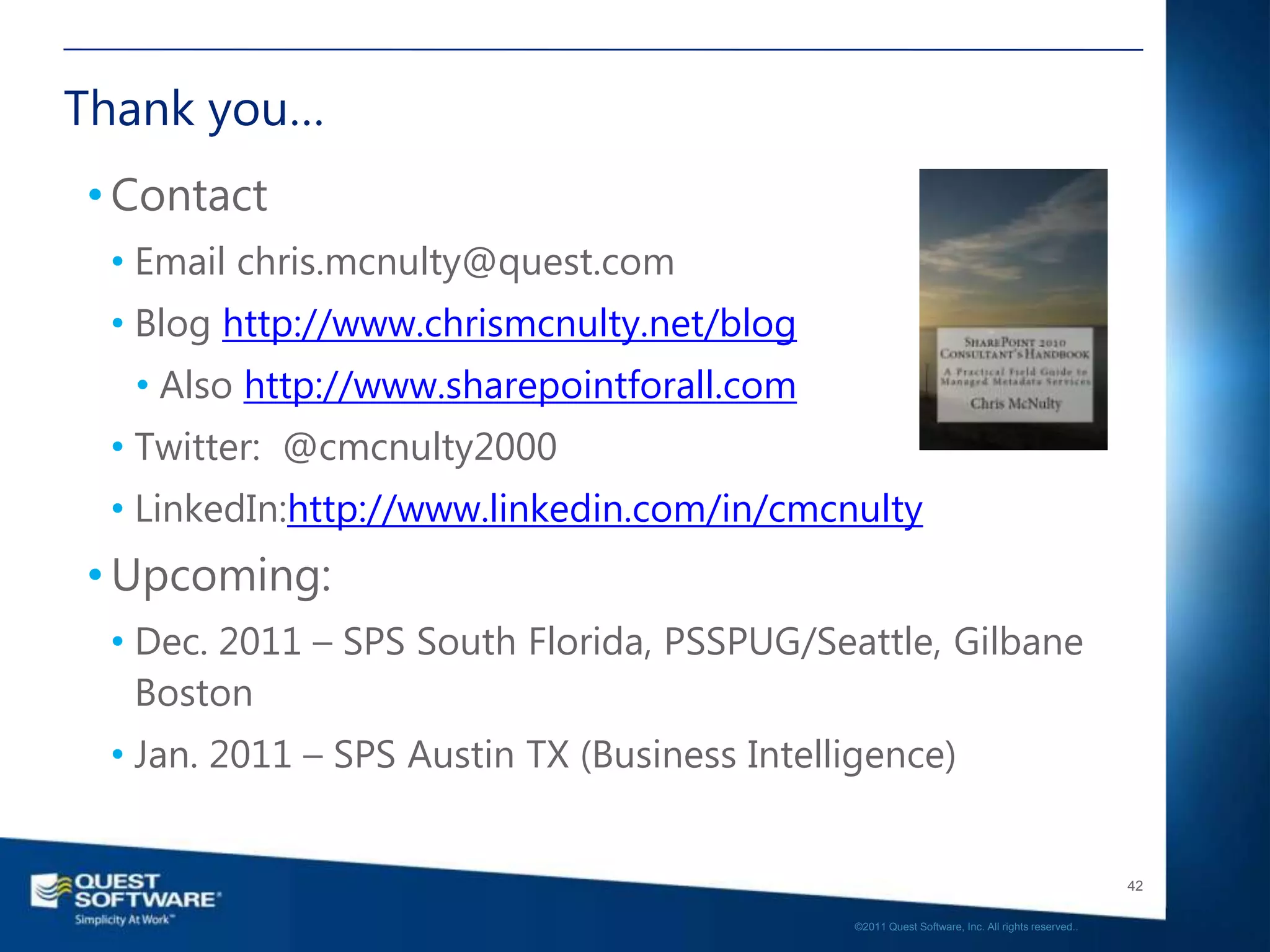 Thank you…
• Contact
 • Email chris.mcnulty@quest.com
 • Blog http://www.chrismcnulty.net/blog
  • Also http://www.sharepointforall.com
 • Twitter: @cmcnulty2000
 • LinkedIn:http://www.linkedin.com/in/cmcnulty
• Upcoming:
 • Dec. 2011 – SPS South Florida, PSSPUG/Seattle, Gilbane
   Boston
 • Jan. 2011 – SPS Austin TX (Business Intelligence)


                                                                                                42

                                             ©2011 Quest Software, Inc. All rights reserved..
 