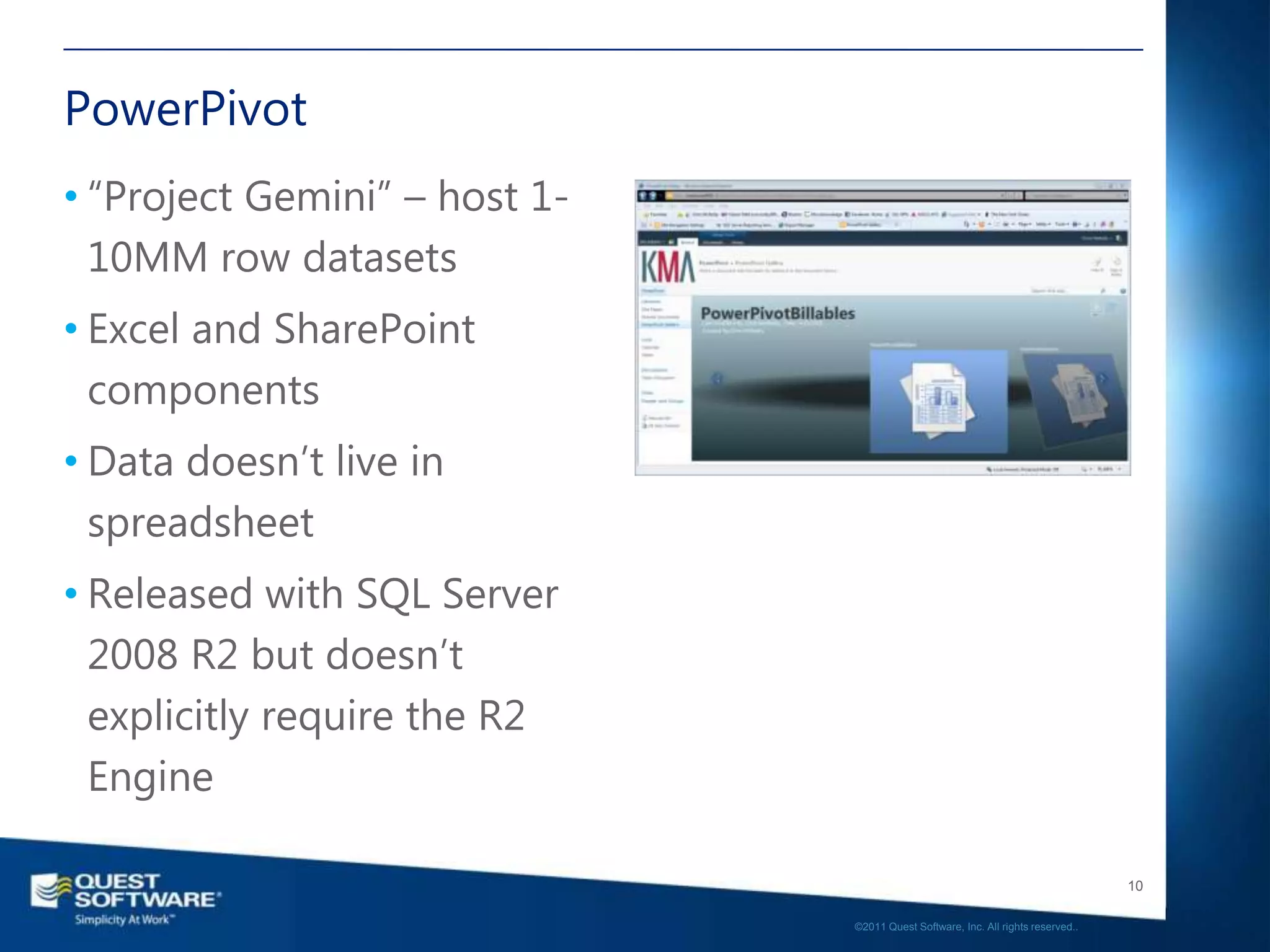 PowerPivot
• “Project Gemini” – host 1-
  10MM row datasets
• Excel and SharePoint
  components
• Data doesn’t live in
  spreadsheet
• Released with SQL Server
  2008 R2 but doesn’t
  explicitly require the R2
  Engine

                                                                                  10

                               ©2011 Quest Software, Inc. All rights reserved..
 