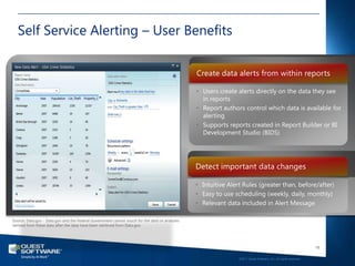 Self Service Alerting – User Benefits

                                                                                               Create data alerts from within reports

                                                                                               • Users create alerts directly on the data they see
                                                                                                 in reports
                                                                                               • Report authors control which data is available for
                                                                                                 alerting
                                                                                               • Supports reports created in Report Builder or BI
                                                                                                 Development Studio (BIDS)




                                                                                               Detect important data changes

                                                                                               • Intuitive Alert Rules (greater than, before/after)
                                                                                               • Easy to use scheduling (weekly, daily, monthly)
                                                                                               • Relevant data included in Alert Message

Source: Data.gov - Data.gov and the Federal Government cannot vouch for the data or analyses
derived from these data after the data have been retrieved from Data.gov.




                                                                                                                                                                  18

                                                                                                               ©2011 Quest Software, Inc. All rights reserved..
 