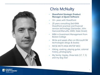 Chris McNulty
•    SharePoint Strategic Product
     Manager at Quest Software
•    10+ years with SharePoint
•    20 years consulting (led KMA
     SharePoint practice) and financial
     services technology (Santander, John
     Hancock/Manulife, GMO, State Street)
•    MBA in Investment Management from
     Boston College
•    Write and speak often on Microsoft IW
     technologies (blogs & books)
•    MCSE MCTS MSA MVTSP MCC
•    Hiking, cooking, playing guitar, colonial
     history, photography
•    My family: Hayley, three kids (17, 7, 5)
     and my dog Stan




                                                                         3

                      ©2011 Quest Software, Inc. All rights reserved..
 