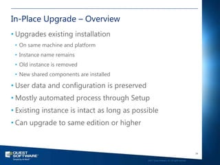 In-Place Upgrade – Overview
• Upgrades existing installation
 • On same machine and platform
 • Instance name remains
 • Old instance is removed
 • New shared components are installed

• User data and configuration is preserved
• Mostly automated process through Setup
• Existing instance is intact as long as possible
• Can upgrade to same edition or higher


                                                                                                34

                                             ©2011 Quest Software, Inc. All rights reserved..
 