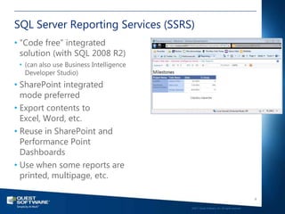 SQL Server Reporting Services (SSRS)
• “Code free” integrated
  solution (with SQL 2008 R2)
 • (can also use Business Intelligence
   Developer Studio)
• SharePoint integrated
  mode preferred
• Export contents to
  Excel, Word, etc.
• Reuse in SharePoint and
  Performance Point
  Dashboards
• Use when some reports are
  printed, multipage, etc.

                                                                                            9

                                         ©2011 Quest Software, Inc. All rights reserved..
 