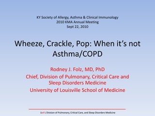 KY Society of Allergy, Asthma & Clinical Immunology
                    2010 KMA Annual Meeting
                           Sept 22, 2010



Wheeze, Crackle, Pop: When it’s not 
         Asthma/COPD
               Rodney J. Folz, MD, PhD
   Chief, Division of Pulmonary, Critical Care and 
              Sleep Disorders Medicine
    University of Louisville School of Medicine


         Uof L Division of Pulmonary, Critical Care, and Sleep Disorders Medicine
 