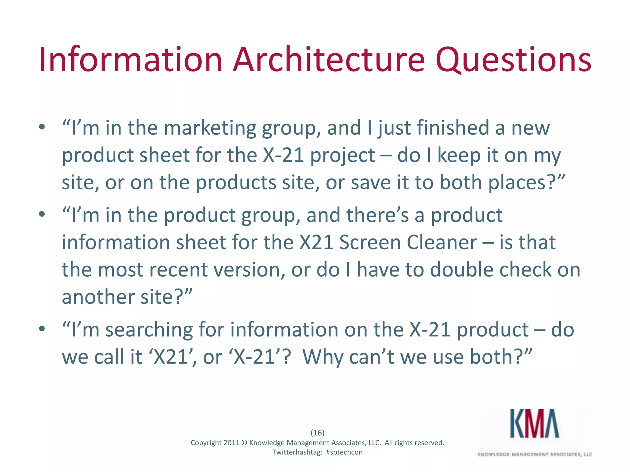 Information Architecture Questions
• “I’m in the marketing group, and I just finished a new
  product sheet for the X-21 project – do I keep it on my
  site, or on the products site, or save it to both places?”
• “I’m in the product group, and there’s a product
  information sheet for the X21 Screen Cleaner – is that
  the most recent version, or do I have to double check on
  another site?”
• “I’m searching for information on the X-21 product – do
  we call it ‘X21’, or ‘X-21’? Why can’t we use both?”


                                                      (16)
Twitter hashtag:   Copyright 2011 © Knowledge Management Associates, LLC. All rights reserved.
                                          Twitterhashtag: #sptechcon
 