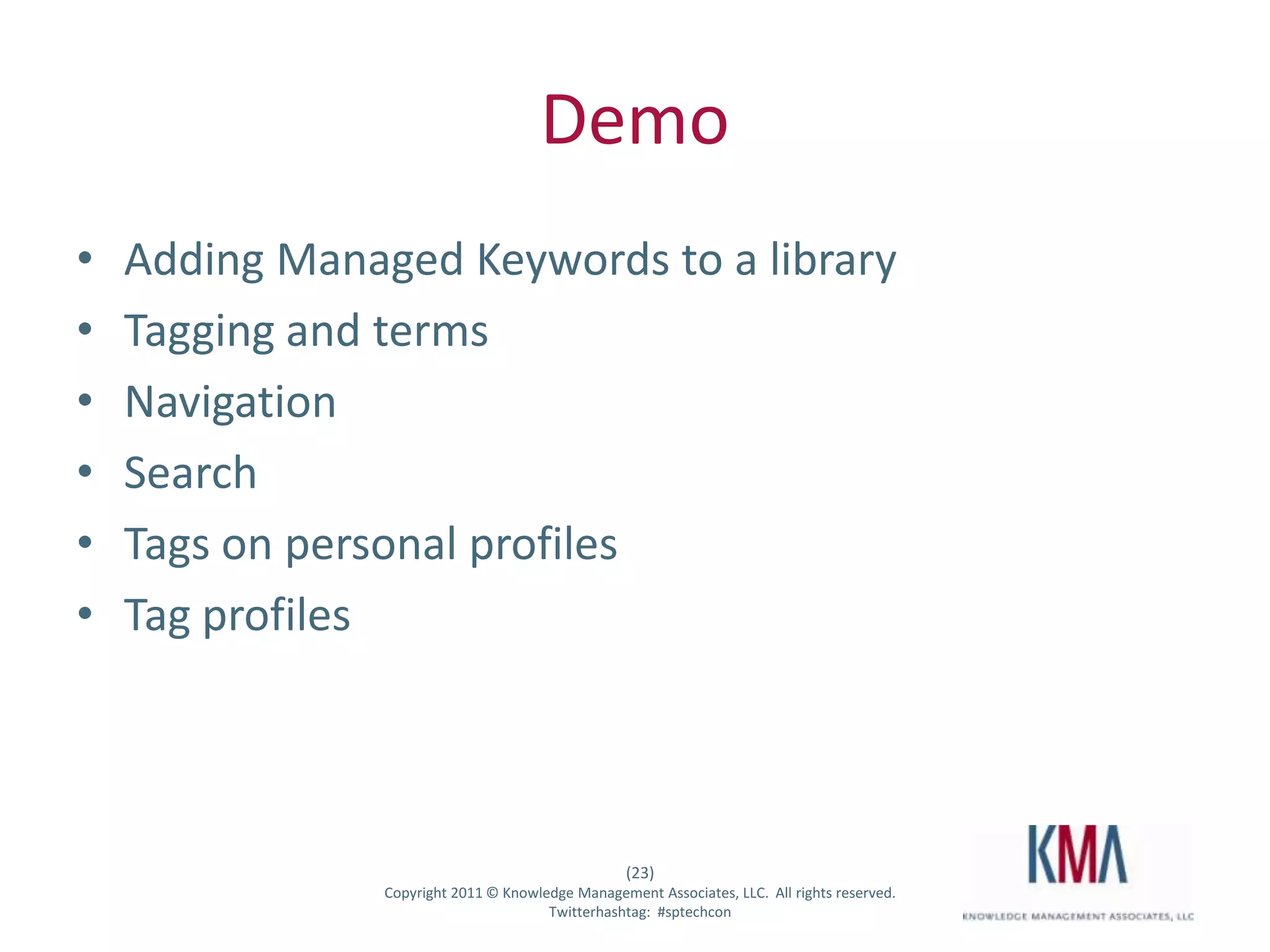 Demo
•      Adding Managed Keywords to a library
•      Tagging and terms
•      Navigation
•      Search
•      Tags on personal profiles
•      Tag profiles




                                                      (23)
Twitter hashtag:   Copyright 2011 © Knowledge Management Associates, LLC. All rights reserved.
                                          Twitterhashtag: #sptechcon
 