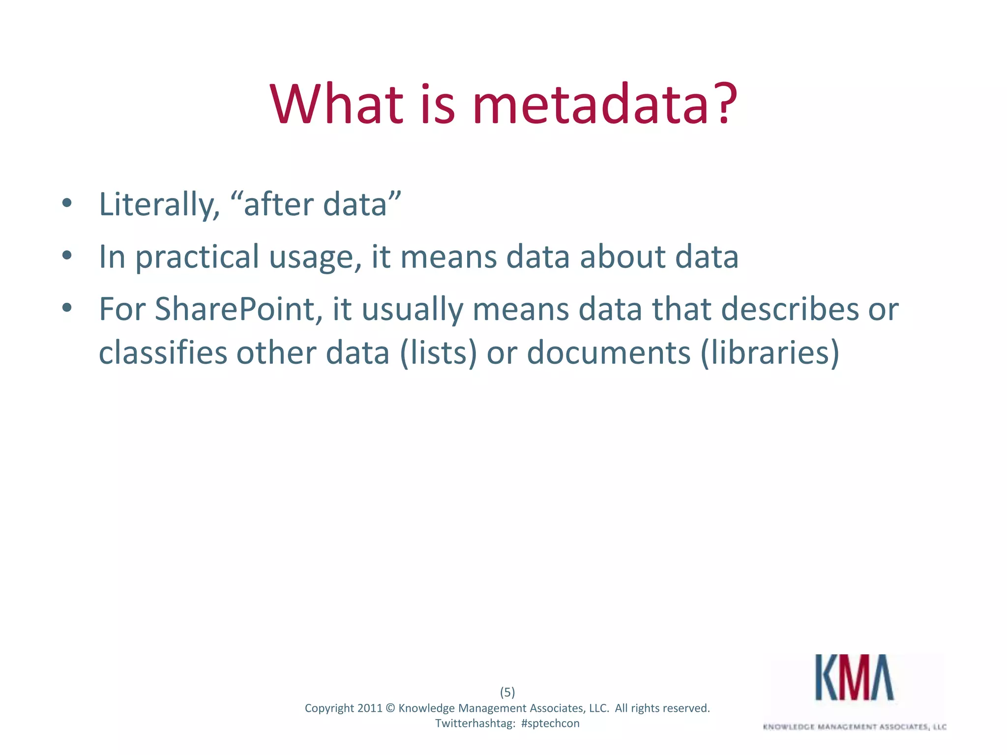 What is metadata?
• Literally, “after data”
• In practical usage, it means data about data
• For SharePoint, it usually means data that describes or
  classifies other data (lists) or documents (libraries)




                                                        (5)
Twitter hashtag:    Copyright 2011 © Knowledge Management Associates, LLC. All rights reserved.
                                           Twitterhashtag: #sptechcon
 