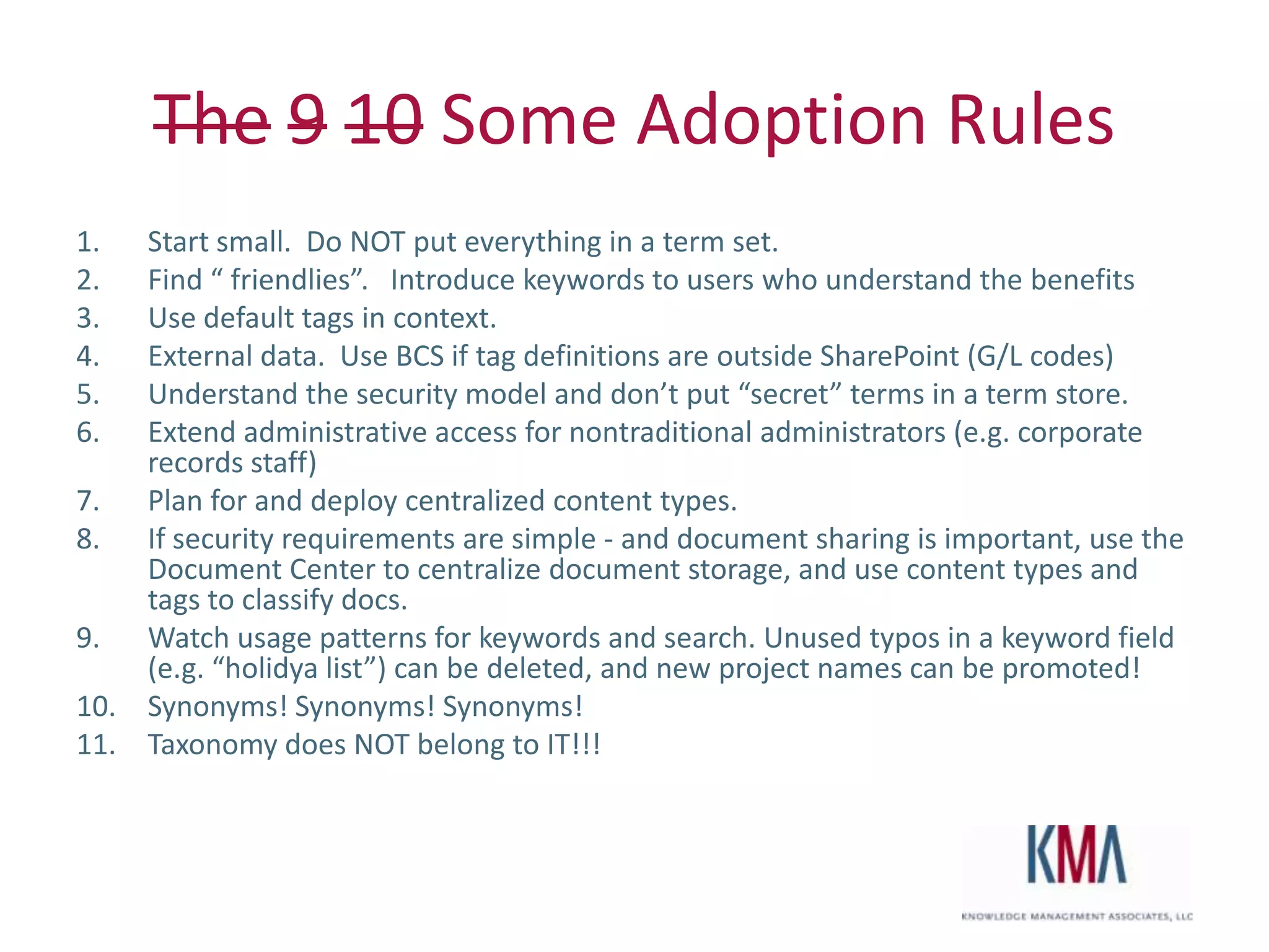 The 9 10 Some Adoption Rules
1.  Start small. Do NOT put everything in a term set.
2.  Find “ friendlies”. Introduce keywords to users who understand the benefits
3.  Use default tags in context.
4.  External data. Use BCS if tag definitions are outside SharePoint (G/L codes)
5.  Understand the security model and don’t put “secret” terms in a term store.
6.  Extend administrative access for nontraditional administrators (e.g. corporate
    records staff)
7. Plan for and deploy centralized content types.
8. If security requirements are simple - and document sharing is important, use the
    Document Center to centralize document storage, and use content types and
    tags to classify docs.
9. Watch usage patterns for keywords and search. Unused typos in a keyword field
    (e.g. “holidya list”) can be deleted, and new project names can be promoted!
10. Synonyms! Synonyms! Synonyms!
11. Taxonomy does NOT belong to IT!!!



Twitter hashtag:
 