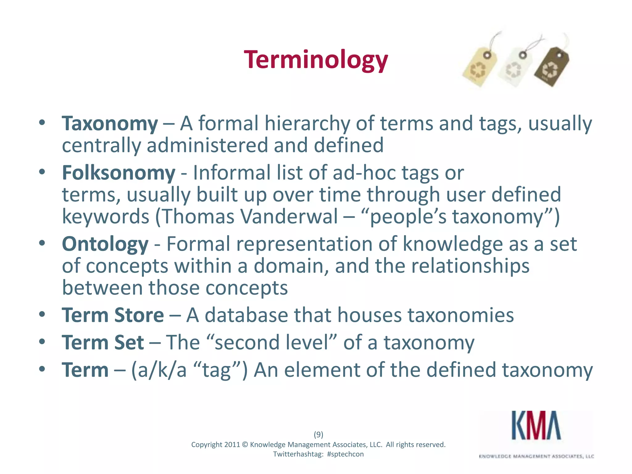 Terminology

• Taxonomy – A formal hierarchy of terms and tags, usually
  centrally administered and defined
• Folksonomy - Informal list of ad-hoc tags or
  terms, usually built up over time through user defined
  keywords (Thomas Vanderwal – “people’s taxonomy”)
• Ontology - Formal representation of knowledge as a set
  of concepts within a domain, and the relationships
  between those concepts
• Term Store – A database that houses taxonomies
• Term Set – The “second level” of a taxonomy
• Term – (a/k/a “tag”) An element of the defined taxonomy

                                                       (9)
Twitter hashtag:   Copyright 2011 © Knowledge Management Associates, LLC. All rights reserved.
                                          Twitterhashtag: #sptechcon
 