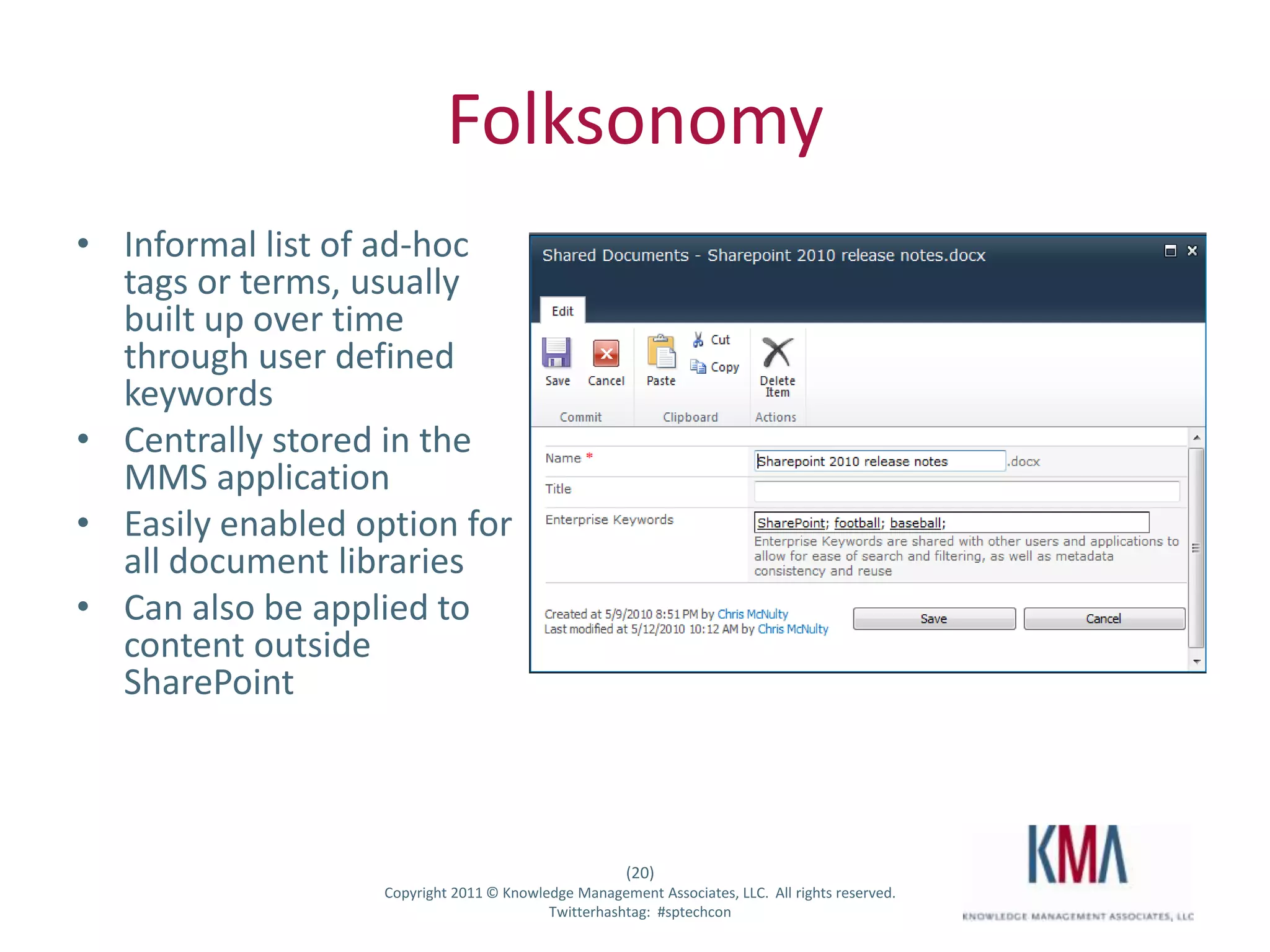 Folksonomy
• Informal list of ad-hoc
  tags or terms, usually
  built up over time
  through user defined
  keywords
• Centrally stored in the
  MMS application
• Easily enabled option for
  all document libraries
• Can also be applied to
  content outside
  SharePoint



                                                      (20)
Twitter hashtag:   Copyright 2011 © Knowledge Management Associates, LLC. All rights reserved.
                                          Twitterhashtag: #sptechcon
 