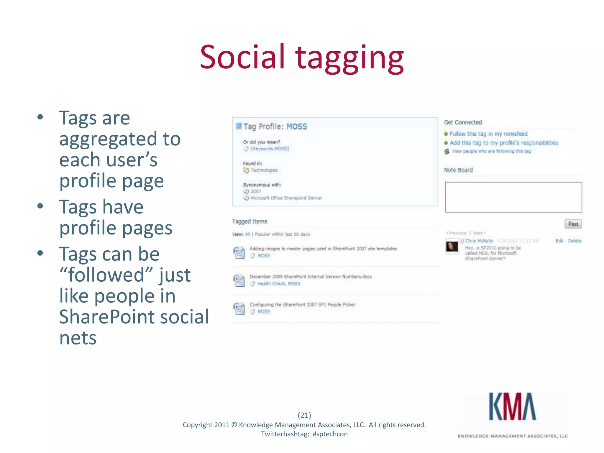 Social tagging
• Tags are
  aggregated to
  each user’s
  profile page
• Tags have
  profile pages
• Tags can be
  “followed” just
  like people in
  SharePoint social
  nets


                                                      (21)
Twitter hashtag:   Copyright 2011 © Knowledge Management Associates, LLC. All rights reserved.
                                          Twitterhashtag: #sptechcon
 