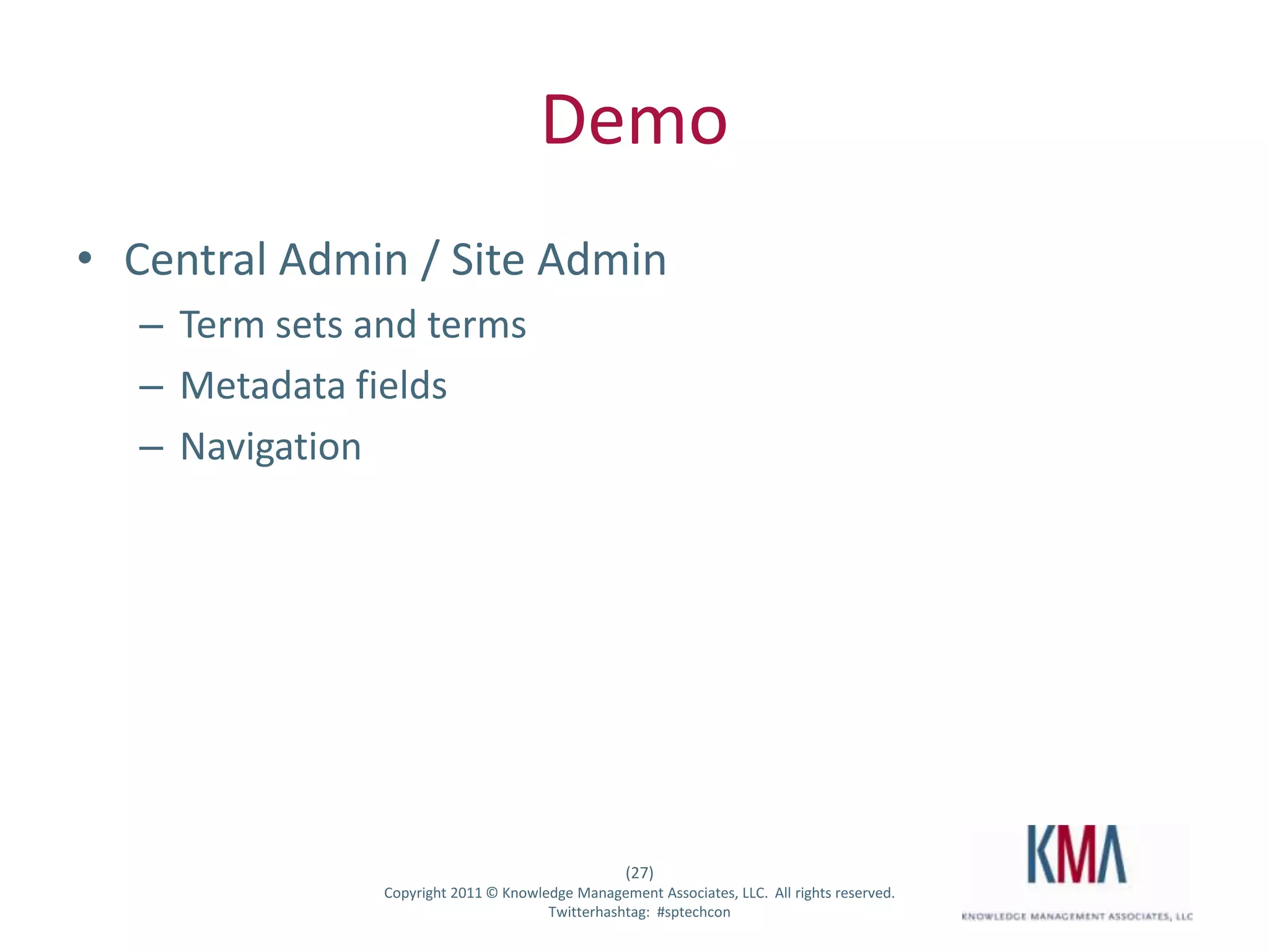 Demo
• Central Admin / Site Admin
         – Term sets and terms
         – Metadata fields
         – Navigation




                                                         (27)
Twitter hashtag:      Copyright 2011 © Knowledge Management Associates, LLC. All rights reserved.
                                             Twitterhashtag: #sptechcon
 