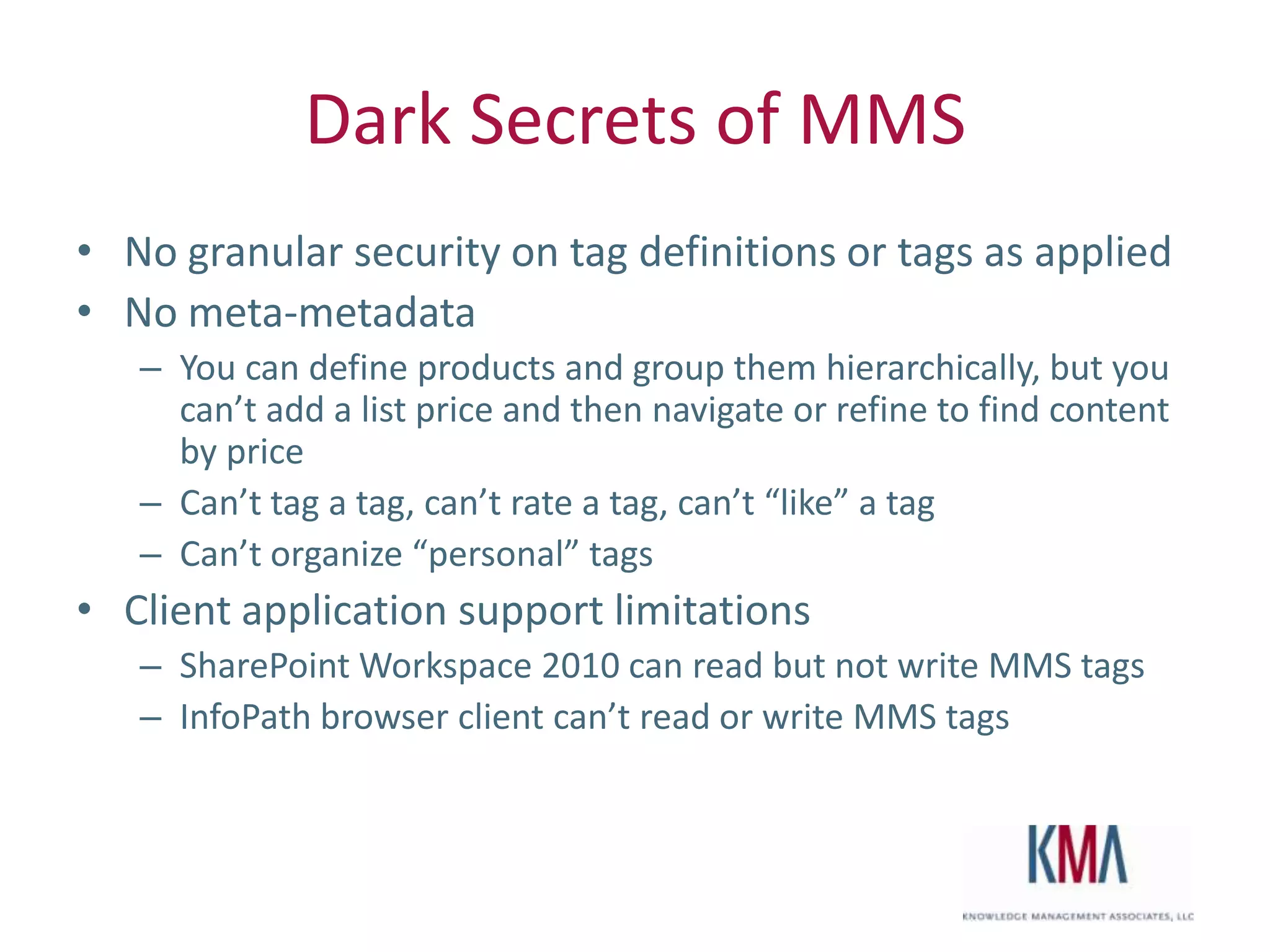 Dark Secrets of MMS
• No granular security on tag definitions or tags as applied
• No meta-metadata
         – You can define products and group them hierarchically, but you
           can’t add a list price and then navigate or refine to find content
           by price
         – Can’t tag a tag, can’t rate a tag, can’t “like” a tag
         – Can’t organize “personal” tags
• Client application support limitations
         – SharePoint Workspace 2010 can read but not write MMS tags
         – InfoPath browser client can’t read or write MMS tags



Twitter hashtag:
 