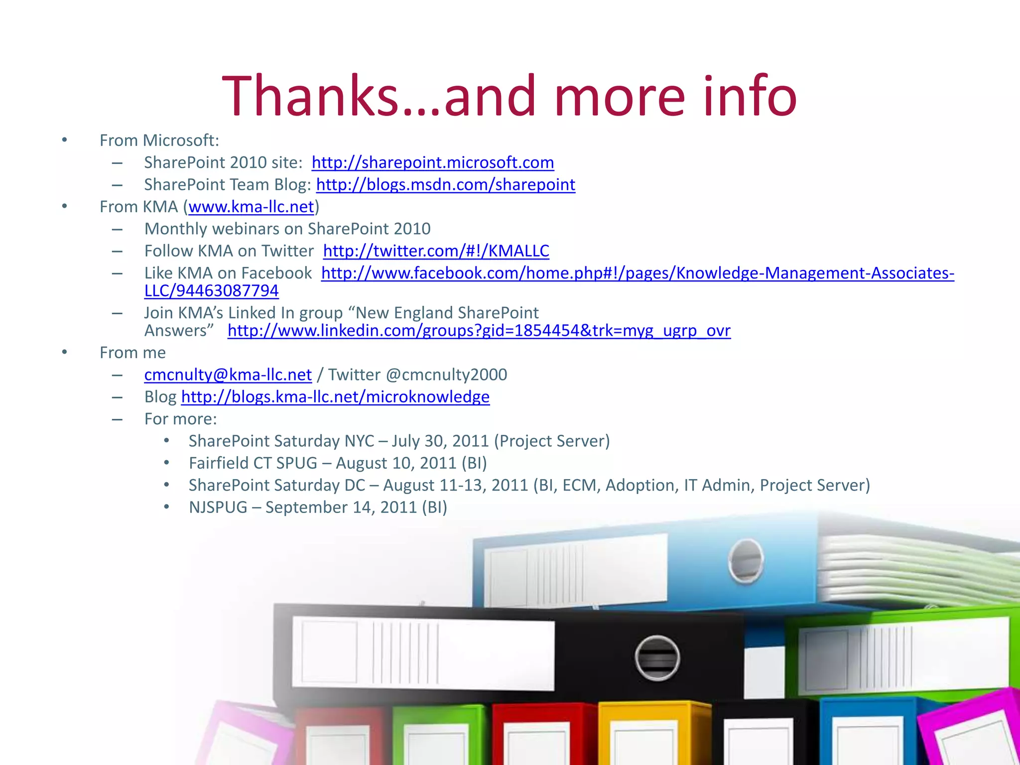 •
                    Thanks…and more info
       From Microsoft:
         – SharePoint 2010 site: http://sharepoint.microsoft.com
         – SharePoint Team Blog: http://blogs.msdn.com/sharepoint
•      From KMA (www.kma-llc.net)
         – Monthly webinars on SharePoint 2010
         – Follow KMA on Twitter http://twitter.com/#!/KMALLC
         – Like KMA on Facebook http://www.facebook.com/home.php#!/pages/Knowledge-Management-Associates-
            LLC/94463087794
         – Join KMA’s Linked In group “New England SharePoint
            Answers” http://www.linkedin.com/groups?gid=1854454&trk=myg_ugrp_ovr
•      From me
         – cmcnulty@kma-llc.net / Twitter @cmcnulty2000
         – Blog http://blogs.kma-llc.net/microknowledge
         – For more:
              • SharePoint Saturday NYC – July 30, 2011 (Project Server)
              • Fairfield CT SPUG – August 10, 2011 (BI)
              • SharePoint Saturday DC – August 11-13, 2011 (BI, ECM, Adoption, IT Admin, Project Server)
              • NJSPUG – September 14, 2011 (BI)




Twitter hashtag:
 