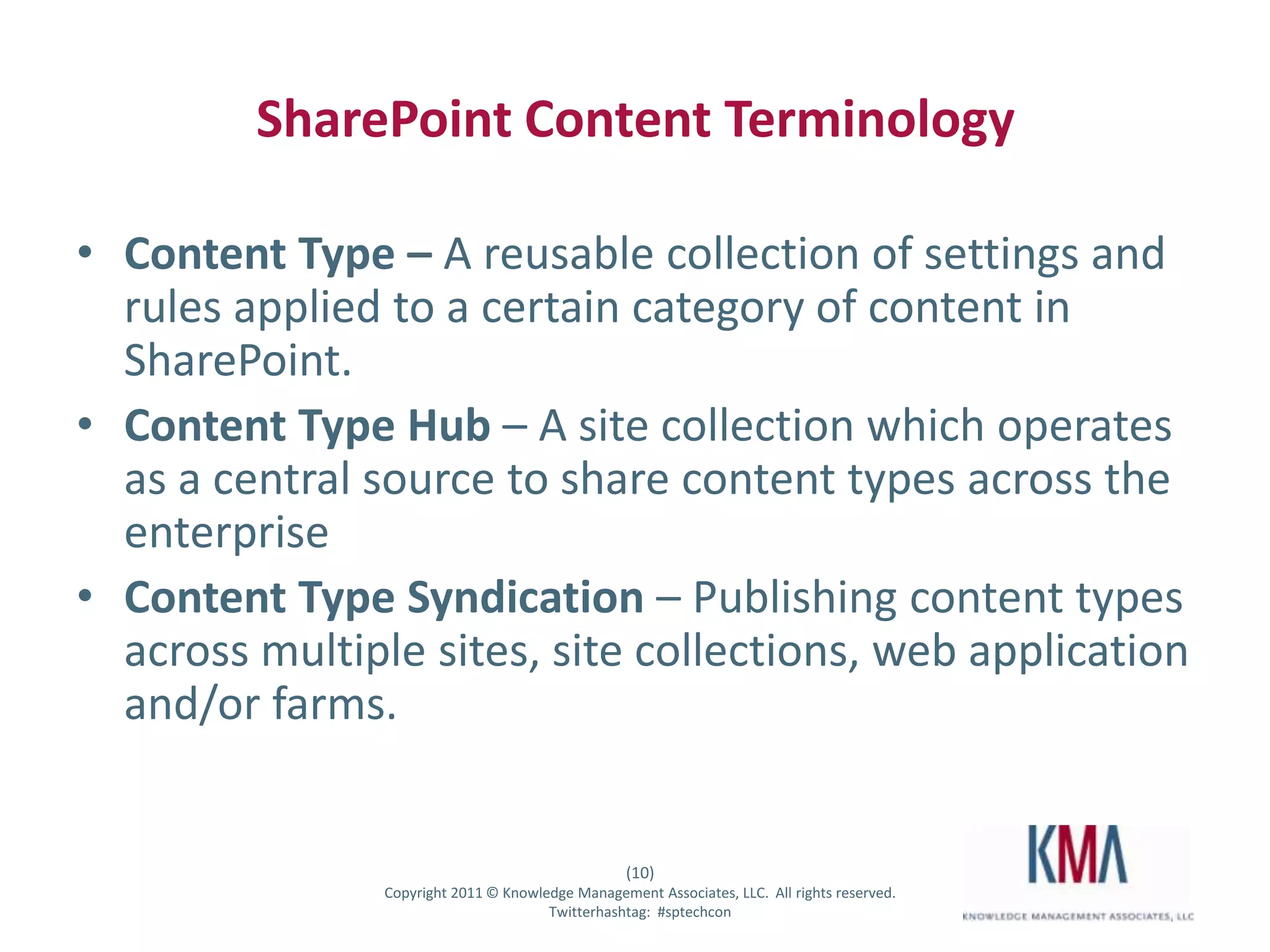 SharePoint Content Terminology

• Content Type – A reusable collection of settings and
  rules applied to a certain category of content in
  SharePoint.
• Content Type Hub – A site collection which operates
  as a central source to share content types across the
  enterprise
• Content Type Syndication – Publishing content types
  across multiple sites, site collections, web application
  and/or farms.


                                                           (10)
Twitter hashtag:        Copyright 2011 © Knowledge Management Associates, LLC. All rights reserved.
                                               Twitterhashtag: #sptechcon
 