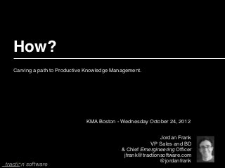 How?
Carving a path to Productive Knowledge Management.




                            KMA Boston - Wednesday October 24, 2012


                                                          Jordan Frank
                                                      VP Sales and BD
                                          & Chief Emergineering Ofﬁcer
                                           jfrank@tractionsoftware.com
                                                          @jordanfrank
 