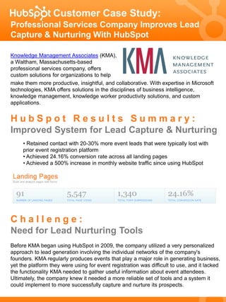 Customer Case Study:
Professional Services Company Improves Lead
Capture & Nurturing With HubSpot

Knowledge Management Associates (KMA),
a Waltham, Massachusetts-based
professional services company, offers
custom solutions for organizations to help
make them more productive, insightful, and collaborative. With expertise in Microsoft
technologies, KMA offers solutions in the disciplines of business intelligence,
knowledge management, knowledge worker productivity solutions, and custom
applications.


HubSpot Results Summary:
Improved System for Lead Capture & Nurturing
     • Retained contact with 20-30% more event leads that were typically lost with
     prior event registration platform
     • Achieved 24.16% conversion rate across all landing pages
     • Achieved a 500% increase in monthly website traffic since using HubSpot




Challenge:
Need for Lead Nurturing Tools
Before KMA began using HubSpot in 2009, the company utilized a very personalized
approach to lead generation involving the individual networks of the company's
founders. KMA regularly produces events that play a major role in generating business,
yet the platform they were using for event registration was difficult to use, and it lacked
the functionality KMA needed to gather useful information about event attendees.
Ultimately, the company knew it needed a more reliable set of tools and a system it
could implement to more successfully capture and nurture its prospects.
 
