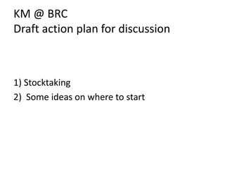 KM @ BRC Draft action plan for discussion 1) Stocktaking 2)  Some ideas on where to start 
