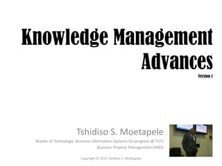 Knowledge Management
             Advances                                                     Version 1




                       Tshidiso S. Moetapele
 Master of Technology: Business Information Systems (In-progress @ TUT)
                                   Business Projects Management (WBS)

                         Copyright © 2013 Tshidiso S. Moetapele
 