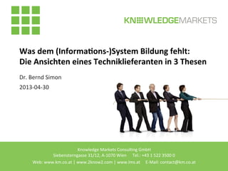 Knowledge	
  Markets	
  Consul2ng	
  GmbH 	
   	
  	
  
Siebensterngasse	
  31/12,	
  A-­‐1070	
  Wien	
  	
  	
  	
  	
  	
  	
  	
  Tel.:	
  +43	
  1	
  522	
  3500	
  0	
  
Web:	
  www.km.co.at	
  |	
  www.2know2.com	
  |	
  www.lms.at	
  	
  	
  	
  	
  E-­‐Mail:	
  contact@km.co.at	
  	
  
Was	
  dem	
  (Informa.ons-­‐)System	
  Bildung	
  fehlt:	
  	
  
Die	
  Ansichten	
  eines	
  Techniklieferanten	
  in	
  3	
  Thesen	
  
Dr.	
  Bernd	
  Simon	
  
2013-­‐04-­‐30	
  
 