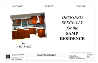 INSPIRE                   DESIGN                           CREATE




                                        DESIGNED
                                        SPECIALLY
                                          for the
                                          SAMP
                                       RESIDENCE
          by
       ART FAST
                                            THIS ARTIST RENDERING DEMONSTRATES THE GENERALITIES OF THE PROPOSED CABINET
                                            LAYOUT. SOME SPECIFIC DETAILS MAY BE INCORRECTLY DISPLAYED OR OMITTED.

                                                                                                      CEILING HEIGHT
KITCHEN MASTERS
47 S Wadsworth Blvd   SAMP RESIDENCE      DATE 1/28/10
                                          DRAWING NO. 00
                                                                                                      96
                                                                                                      CABINET HANG
                                                                                                      HEIGHT
Lakewood, CO 80226                        DESIGNER: ART FAST                                          903/84
                                                                                                      LCV CROWN
(303) 422-7545                            DRAWN BY: ANGIE LAWRENCE
(303) 422-0344 Fax
 