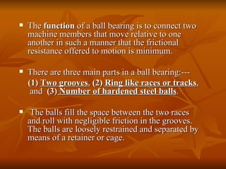 The  function  of a ball bearing is to connect two machine members that move relative to one another in such a manner that the frictional resistance offered to motion is minimum.  There are three main parts in a ball bearing:--- (1)  Two   grooves ,  (2)  Ring like races or tracks ,  and  (3)  Number   of hardened steel balls . The balls fill the space between the two races and roll with negligible friction in the grooves. The balls are loosely restrained and separated by means of a retainer or cage.  
