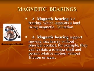 MAGNETIC  BEARINGS A  Magnetic bearing  is a bearing  which  supports a load using magnetic  levitation . A  Magnetic bearing  support moving machinery without physical contact, for example, they can levitate a rotating shaft and permit relative motion without friction or wear.  thrust magnetic bearing 