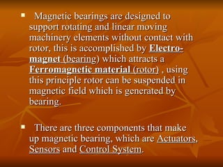 Magnetic bearings are designed to support rotating and linear moving machinery elements without contact with rotor, this is accomplished by   Electro-magnet  (bearin g) which attracts a  Ferromagnetic material  (rotor)  , using this principle rotor can be suspended in magnetic field which is generated by bearing.  There are three components that make up magnetic bearing, which are  Actuators ,  Sensors  and  Control System .  