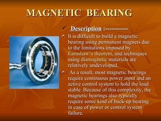 MAGNETIC  BEARING Description  :----------- It is difficult to build a magnetic bearing using permanent magnets due to the limitations imposed by  Earnshaw’s theorem , and techniques using  diamagnetic  materials are relatively undeveloped. As a result, most magnetic bearings require continuous power input and an active control system to hold the load stable. Because of this complexity, the magnetic bearings also typically require some kind of back-up bearing in case of power or control system failure. 