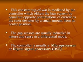 This constant tug-of-war is mediated by the controller which offsets the bias current by equal but opposite perturbations of current as the rotor deviates by a small amount from its center position. The gap sensors are usually inductive in  nature and sense in a differential mode. The controller is usually a  Microprocessor   or  Digital signal processors  ( DSP ) . 