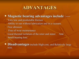 ADVANTAGES Magnetic bearing advantages include  :---- Very low and predictable friction Ability to run without lubrication and in a vacuum.  Free abrasion Free of wear maintenance Good thermal isolation of the rotor and stator  And Small bearing loss.  Disadvantages  include High cost, and Relatively large size. 