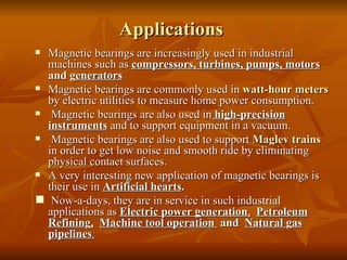 Applications  Magnetic bearings are increasingly used in industrial machines such as  compressors, turbines, pumps, motors  and g enerators Magnetic bearings are commonly used in  watt-hour meters  by electric utilities to measure home power consumption. Magnetic bearings are also used in  high-precision instruments  and to support equipment in a vacuum. Magnetic bearings are also used to support  Maglev trains  in order to get low noise and smooth ride by eliminating physical contact surfaces.  A very interesting new application of magnetic bearings is their use in  Artificial hearts . Now-a-days, they are in service in such industrial applications as  Electric power generation ,   Petroleum   Refinin g ,   Machine tool operation  and  Natural  g as pipelines .   