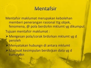 Mentafsir maklumat merupakan kebolehan
  memberi penerangan rasional ttg objek,
  fenomena, @ pola berdsrkn mklumt yg dikumpul.
Tujuan mentafsir maklumat :
 Mengesan pola/corak brdsrkan mklumt yg d
  peroleh
 Menyatakan hubungn di antara mklumt
 Mmbuat kesimpulan berdsrkan data yg d
  kumpulkn
 