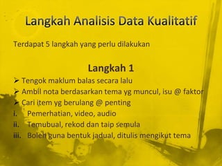 Terdapat 5 langkah yang perlu dilakukan

                     Langkah 1
 Tengok maklum balas secara lalu
 Ambil nota berdasarkan tema yg muncul, isu @ faktor
 Cari item yg berulang @ penting
i. Pemerhatian, video, audio
ii. Temubual, rekod dan taip semula
iii. Boleh guna bentuk jadual, ditulis mengikut tema
 