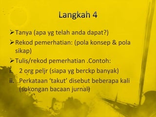 Tanya (apa yg telah anda dapat?)
Rekod pemerhatian: (pola konsep & pola
   sikap)
Tulis/rekod pemerhatian .Contoh:
i. 2 org peljr (siapa yg berckp banyak)
ii. Perkataan ‘takut’ disebut beberapa kali
     (sokongan bacaan jurnal)
 