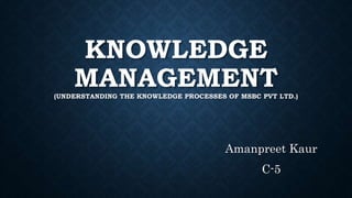 KNOWLEDGE
MANAGEMENT(UNDERSTANDING THE KNOWLEDGE PROCESSES OF MSBC PVT LTD.)
Amanpreet Kaur
C-5
 