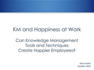 KM and Happiness at Work
Can Knowledge Management
Tools and Techniques
Create Happier Employees?
Alexis Adair
October 2013

 
