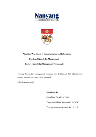 Wee Kim Wee School of Communication and Information

              Division of Knowledge Management

         K6213 – Knowledge Management Technologies




“Fusing Knowledge Management practices into Traditional Risk Management –
Moving towards a person-centric approach”

A Unilever case study




                                  Submitted By

                                  Ronit Naor Tal (G1101786J)

                                  Thangavelu Muthu Kumaar (G1101765E)

                                  Venkataramanujam Kannan (G1101791L)
 