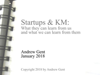 Startups & KM:
What they can learn from us
and what we can learn from them
Andrew Gent
January 2018
Copyright 2018 by Andrew Gent
 