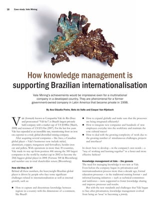 18

Case study: Vale Mining

How knowledge management is
supporting Brazilian internationalisation
Vale Mining’s achievements would be impressive even for a multinational
company in a developed country. They are phenomenal for a former
government-owned company in Latin America that became private in 1998.
By Ana Cláudia Freire, Beto do Valle and Caspar Van Rijnbach

V

ale (formerly known as Companhia Vale do Rio Doce
and pronounced “Vah-lee”) is Brazil’s largest privately
held company with a market cap of US $148bn (March,
2008) and revenues of US $33.1bn (2007). For the last few years
Vale has expanded at an incredible rate, transitioning from an iron
ore exporter to a truly global diversified mining company.
After acquiring several companies – like Inco, a Canadian
global player – Vale’s businesses now include nickel,
aluminium, copper, manganese and ferroalloys, besides iron
ore and pellets. With operations in more than 30 countries,
Vale made its way up from position 446 among the 500 largest
companies in the world by market cap in 2002 to become the
24th biggest global player in 2008 (Fortune 500 & Bloomberg)
and number one in total shareholder return (Bloomberg).
How did they do it?

Behind all these numbers, the heavyweight Brazilian global
player is driven by people who face some significant
challenges related to internationalisation as well as internal
growth, such as:
How to capture and disseminate knowledge between
regions in a country with the dimensions of a continent,
like Brazil?

How to expand globally and make sure that the processes
are being integrated efficiently?
How to integrate new companies and hundreds of new
employees everyday into the workforce and maintain the
core cultural traces?
How to deal with the growing complexity of work due to
the growing number of simultaneous challenges, projects
and interfaces?
In short: how to develop – in the company’s own words – a
“way of working and learning together” in a faster and more
effective fashion?
Knowledge management at Vale – the genesis

The need for managing knowledge is not new at Vale.
Even before the company began its privatisation and
internationalisation process more than a decade ago, formal
education processes – in the traditional training format – and
informal learning initiatives – such as technical committees
and taskforces – were supported to foster knowledge sharing
and improve processes and results.
But with the new standards and challenges that Vale began
to face after privatisation, knowledge management evolved
from being an ‘issue’ to becoming a priority.

 