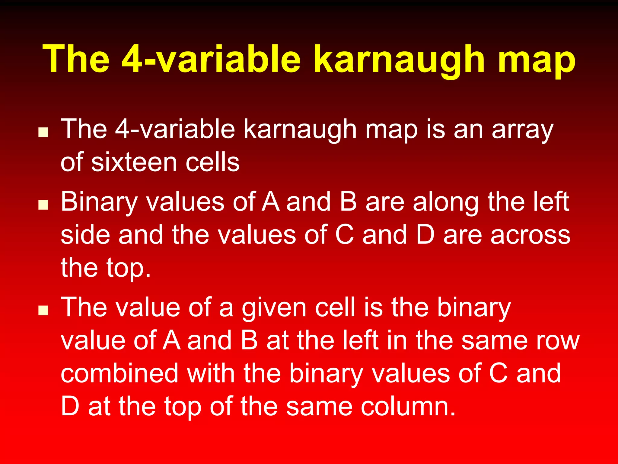 The 4-variable karnaugh map
 The 4-variable karnaugh map is an array
of sixteen cells
 Binary values of A and B are along the left
side and the values of C and D are across
the top.
 The value of a given cell is the binary
value of A and B at the left in the same row
combined with the binary values of C and
D at the top of the same column.
 