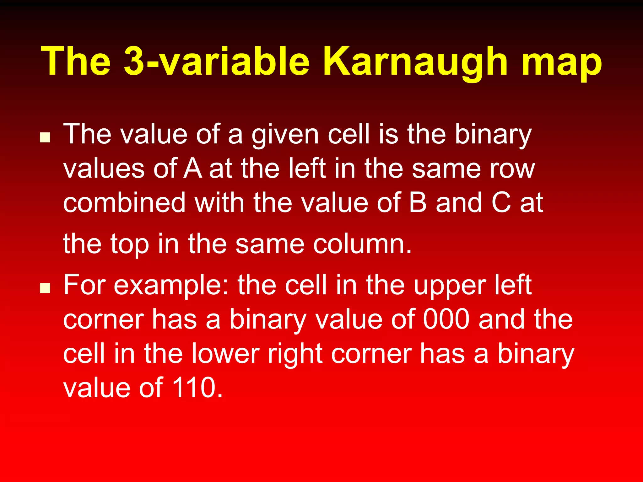 The 3-variable Karnaugh map
 The value of a given cell is the binary
values of A at the left in the same row
combined with the value of B and C at
the top in the same column.
 For example: the cell in the upper left
corner has a binary value of 000 and the
cell in the lower right corner has a binary
value of 110.
 
