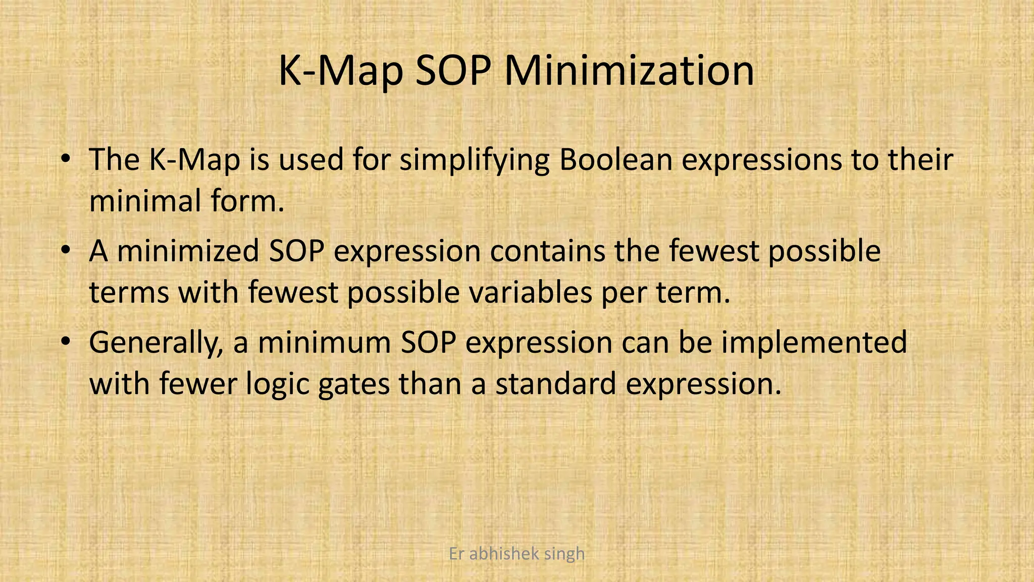 K-Map SOP Minimization
• The K-Map is used for simplifying Boolean expressions to their
minimal form.
• A minimized SOP expression contains the fewest possible
terms with fewest possible variables per term.
• Generally, a minimum SOP expression can be implemented
with fewer logic gates than a standard expression.
Er abhishek singh
 