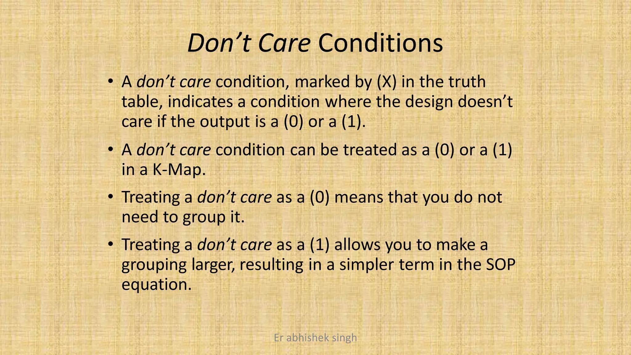 Don’t Care Conditions
• A don’t care condition, marked by (X) in the truth
table, indicates a condition where the design doesn’t
care if the output is a (0) or a (1).
• A don’t care condition can be treated as a (0) or a (1)
in a K-Map.
• Treating a don’t care as a (0) means that you do not
need to group it.
• Treating a don’t care as a (1) allows you to make a
grouping larger, resulting in a simpler term in the SOP
equation.
Er abhishek singh
 