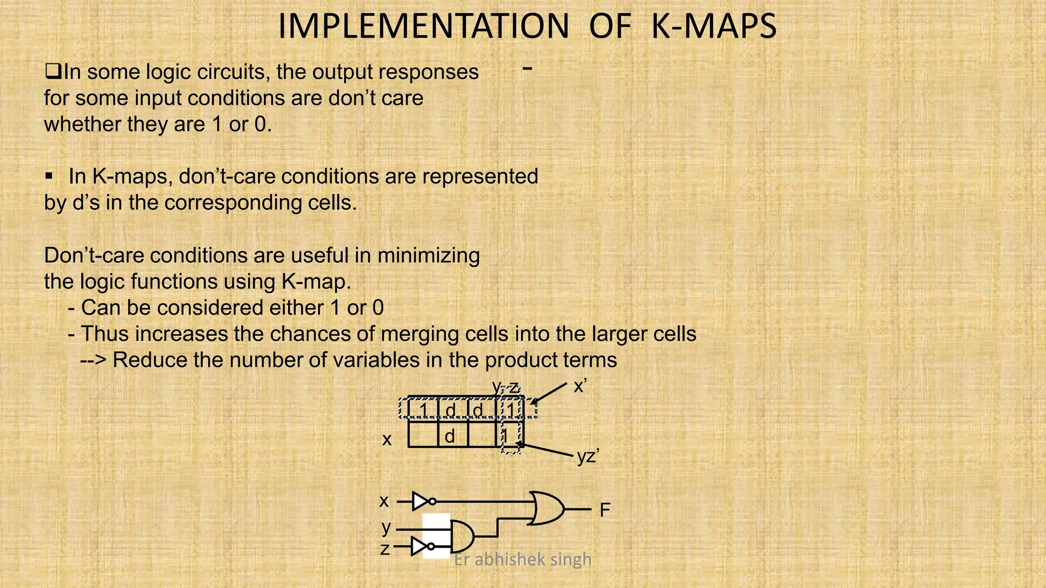 IMPLEMENTATION OF K-MAPS
-
In some logic circuits, the output responses
for some input conditions are don’t care
whether they are 1 or 0.
x
1 d d 1
d 1
 In K-maps, don’t-care conditions are represented
by d’s in the corresponding cells.
Don’t-care conditions are useful in minimizing
the logic functions using K-map.
- Can be considered either 1 or 0
- Thus increases the chances of merging cells into the larger cells
--> Reduce the number of variables in the product terms
y z x’
yz’
x
y
z
F
Er abhishek singh
 