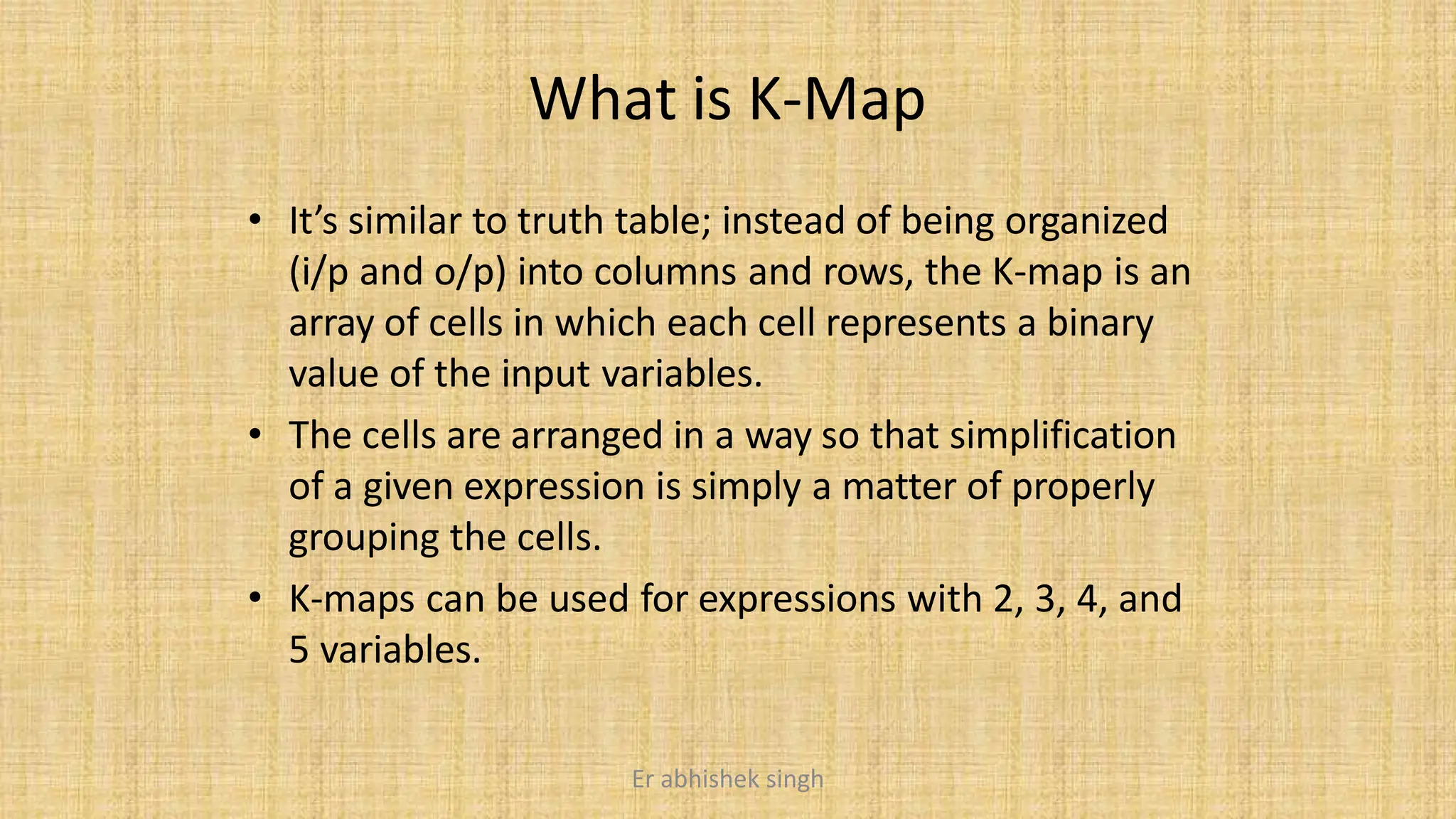 What is K-Map
• It’s similar to truth table; instead of being organized
(i/p and o/p) into columns and rows, the K-map is an
array of cells in which each cell represents a binary
value of the input variables.
• The cells are arranged in a way so that simplification
of a given expression is simply a matter of properly
grouping the cells.
• K-maps can be used for expressions with 2, 3, 4, and
5 variables.
Er abhishek singh
 