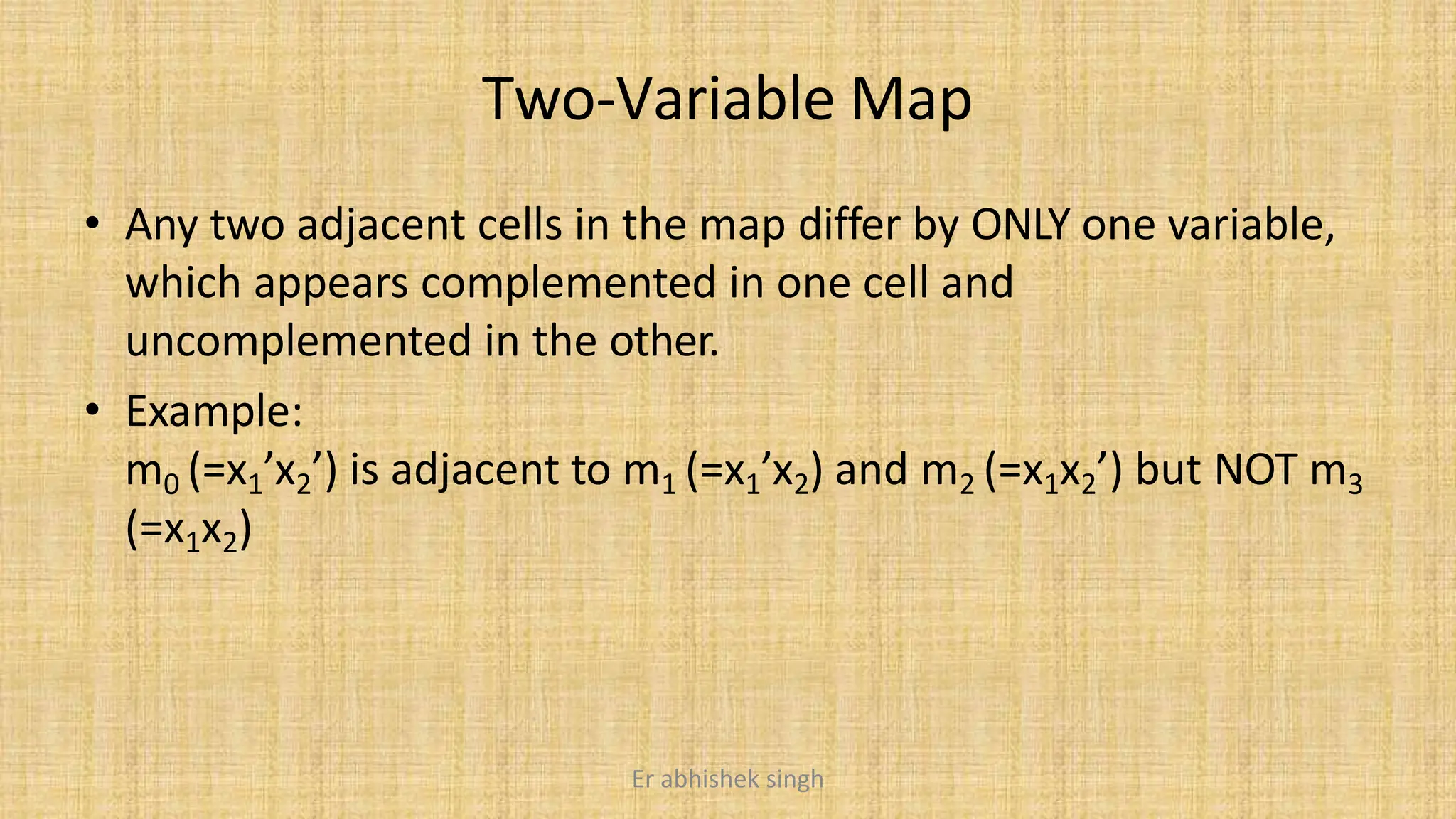 Two-Variable Map
• Any two adjacent cells in the map differ by ONLY one variable,
which appears complemented in one cell and
uncomplemented in the other.
• Example:
m0 (=x1’x2’) is adjacent to m1 (=x1’x2) and m2 (=x1x2’) but NOT m3
(=x1x2)
Er abhishek singh
 