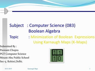 Subject : Computer Science (083)
Boolean Algebra
Topic : Minimization of Boolean Expressions
Using Karnaugh Maps (K-Maps)
10/11/2015 Karnaugh Maps 1
Submitted By :
Poonam Chopra
PGT Computer Science
Mount Abu Public School
Sec-5, Rohini,Delhi.
 