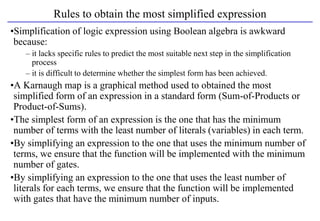 Rules to obtain the most simplified expression
•Simplification of logic expression using Boolean algebra is awkward
because:
– it lacks specific rules to predict the most suitable next step in the simplification
process
– it is difficult to determine whether the simplest form has been achieved.
•A Karnaugh map is a graphical method used to obtained the most
simplified form of an expression in a standard form (Sum-of-Products or
Product-of-Sums).
•The simplest form of an expression is the one that has the minimum
number of terms with the least number of literals (variables) in each term.
•By simplifying an expression to the one that uses the minimum number of
terms, we ensure that the function will be implemented with the minimum
number of gates.
•By simplifying an expression to the one that uses the least number of
literals for each terms, we ensure that the function will be implemented
with gates that have the minimum number of inputs.
 
